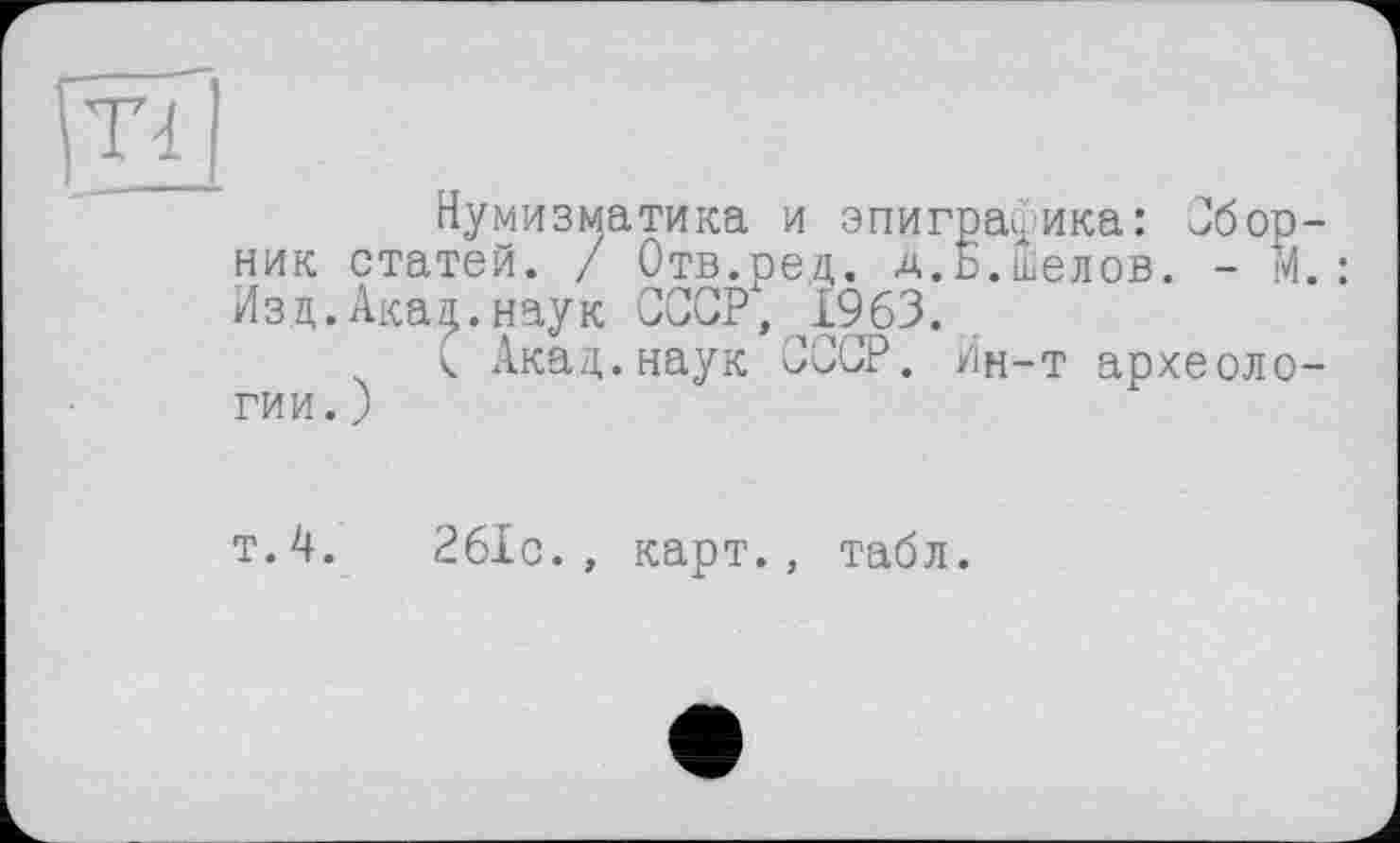 ﻿Т4
Нумизматика и эпиграфика: Сборник статей. / Отв.ред. д.Ь.ыелов. - М.: Изд.Акал.наук СССР4, 1963.
< Акад.наук СССР. Ин-т археологии.)
т.4.	261с., карт., табл.